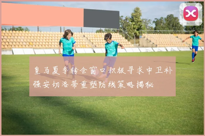 皇马夏季转会窗口积极寻求中卫补强安切洛蒂重塑防线策略揭秘