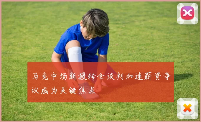马竞中场新援转会谈判加速薪资争议成为关键焦点