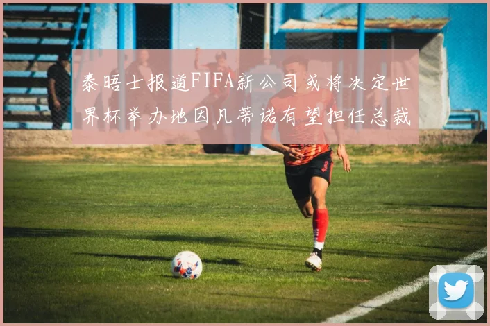 泰晤士报道FIFA新公司或将决定世界杯举办地因凡蒂诺有望担任总裁
