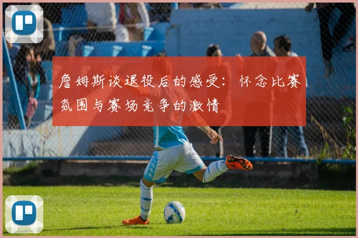 詹姆斯谈退役后的感受:怀念比赛氛围与赛场竞争的激情
